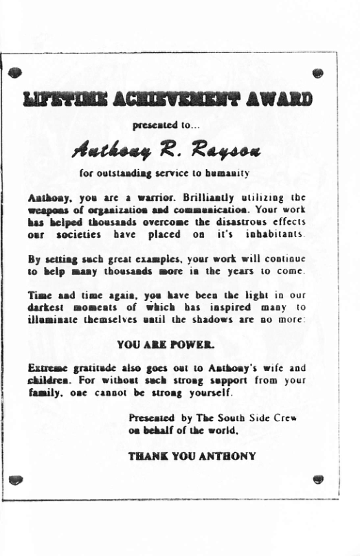 LIFETIME ACHIEVEMENT AWARD preseated to. Authosy R. Rayson for outstandiag service 10 bumanity Aatboay, you are 2 warrior. Brilliany utilizing the wespoas of orgasization asd commesication. Your work has helped thousands overcome the disastrous effects our socicties bave placed on it’s imbabitants By setting sach great examples, your work will continue 10 belp many thousasds morc ia the years io come Time asd time agais, you have beea the light in our darkest momeats of which bas inspired many to illaminate themselves uatil the shadows are o more YOU ARE POWER. Extreme gratitude also goes out 10 Asthony’s wife and childrea. For without sach stroag sspport from your family. osc cansol be stroag yourself. Preseated by The South Side Crew oa behalf of the world, THANK YOU ANTHONY